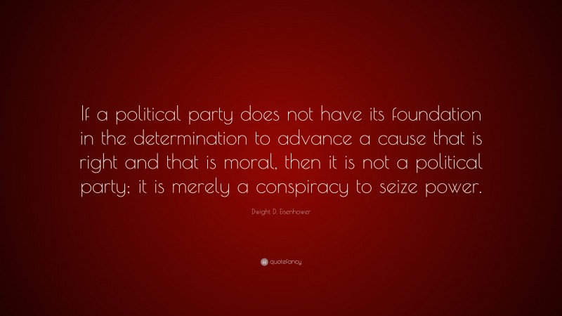 Dwight D. Eisenhower Quote: “If a political party does not have its foundation in the determination to advance a cause that is right and that is moral, then it is not a political party; it is merely a conspiracy to seize power.”