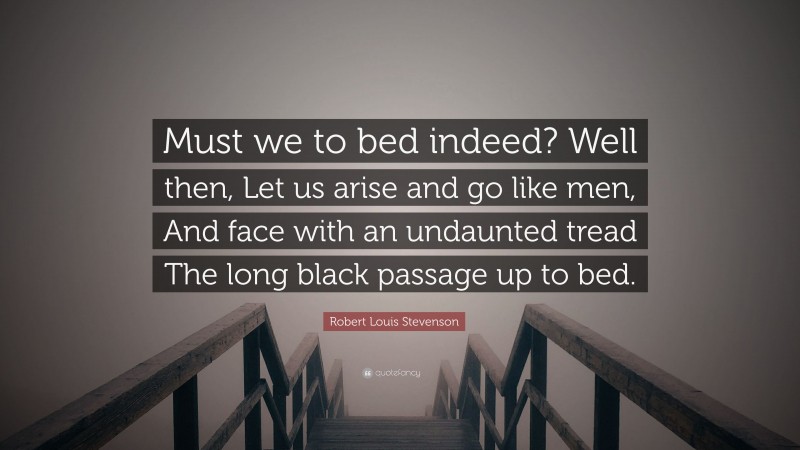 Robert Louis Stevenson Quote: “Must we to bed indeed? Well then, Let us arise and go like men, And face with an undaunted tread The long black passage up to bed.”