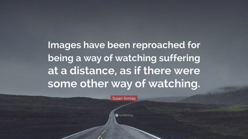 Susan Sontag Quote: “Images have been reproached for being a way of watching suffering at a distance, as if there were some other way of watching.”