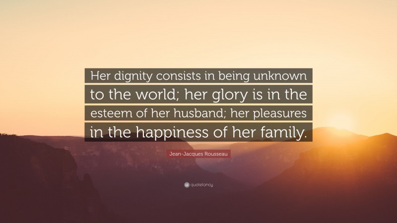 Jean-Jacques Rousseau Quote: “Her dignity consists in being unknown to the world; her glory is in the esteem of her husband; her pleasures in the happiness of her family.”