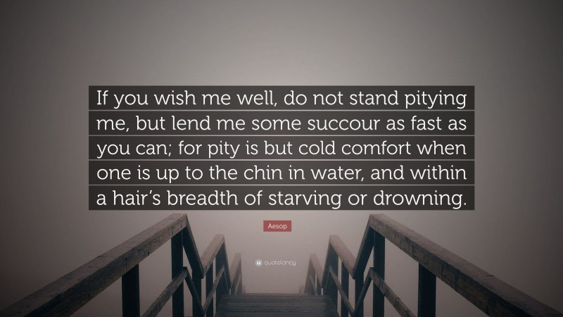 Aesop Quote: “If you wish me well, do not stand pitying me, but lend me some succour as fast as you can; for pity is but cold comfort when one is up to the chin in water, and within a hair’s breadth of starving or drowning.”