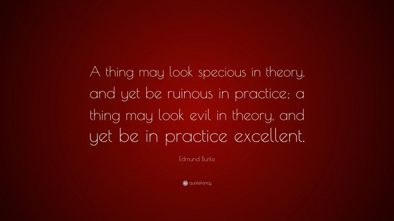 Edmund Burke Quote: “A thing may look specious in theory, and yet be ruinous in practice; a thing may look evil in theory, and yet be in practice excellent.”