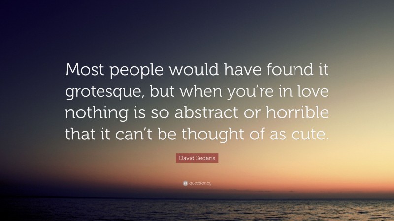 David Sedaris Quote: “Most people would have found it grotesque, but when you’re in love nothing is so abstract or horrible that it can’t be thought of as cute.”