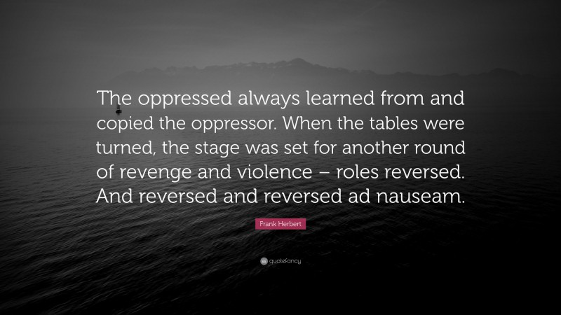 Frank Herbert Quote: “The oppressed always learned from and copied the oppressor. When the tables were turned, the stage was set for another round of revenge and violence – roles reversed. And reversed and reversed ad nauseam.”