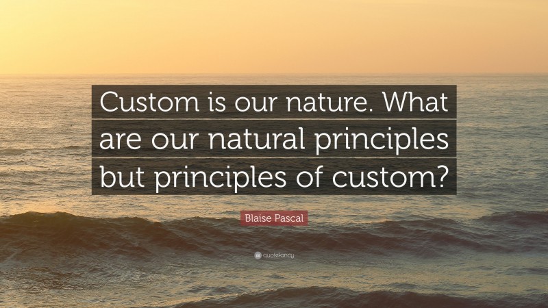 Blaise Pascal Quote: “Custom is our nature. What are our natural principles but principles of custom?”