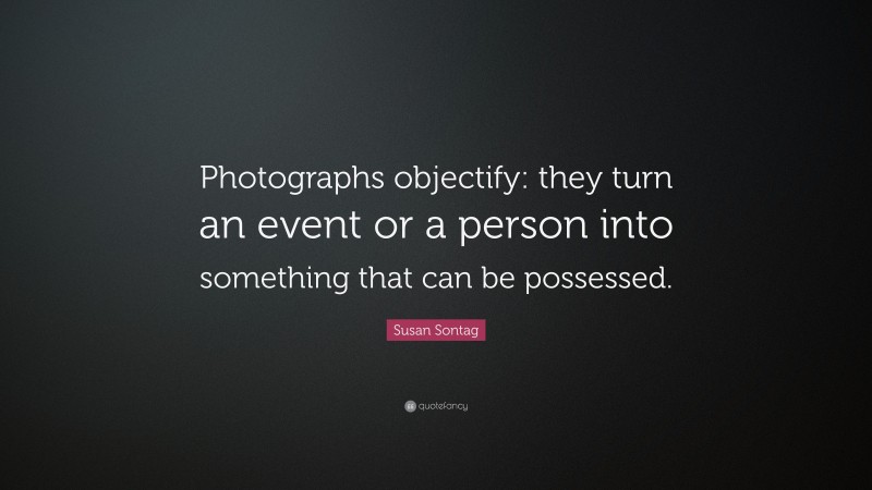 Susan Sontag Quote: “Photographs objectify: they turn an event or a person into something that can be possessed.”