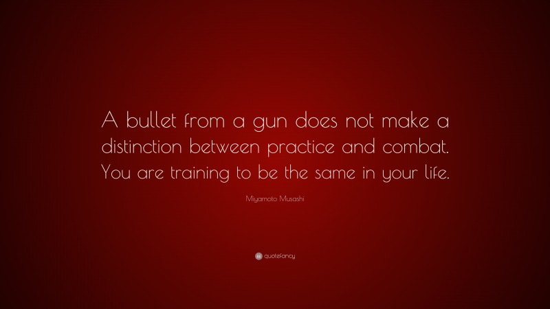 Miyamoto Musashi Quote: “A bullet from a gun does not make a distinction between practice and combat. You are training to be the same in your life.”
