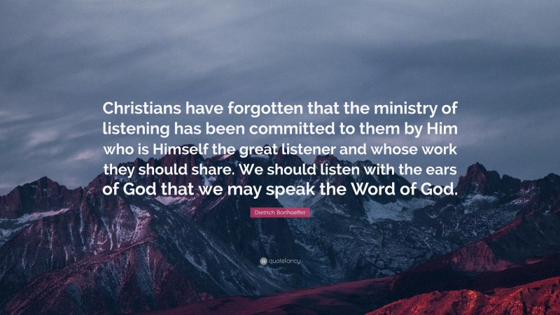 Dietrich Bonhoeffer Quote: “Christians have forgotten that the ministry of listening has been committed to them by Him who is Himself the great listener and whose work they should share. We should listen with the ears of God that we may speak the Word of God.”