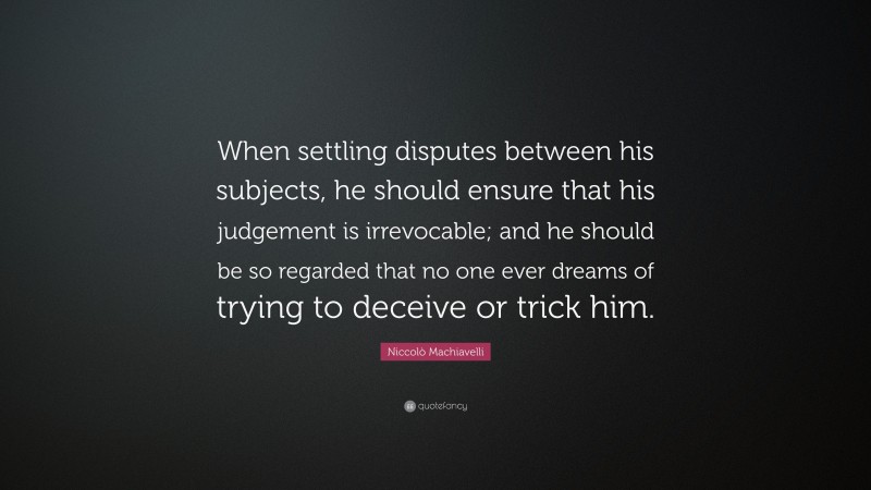 Niccolò Machiavelli Quote: “When settling disputes between his subjects, he should ensure that his judgement is irrevocable; and he should be so regarded that no one ever dreams of trying to deceive or trick him.”