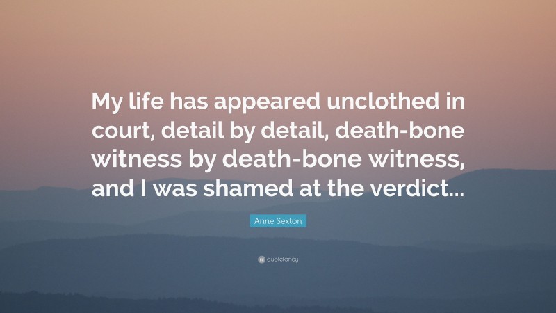 Anne Sexton Quote: “My life has appeared unclothed in court, detail by detail, death-bone witness by death-bone witness, and I was shamed at the verdict...”