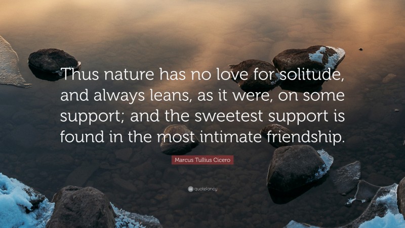 Marcus Tullius Cicero Quote: “Thus nature has no love for solitude, and always leans, as it were, on some support; and the sweetest support is found in the most intimate friendship.”