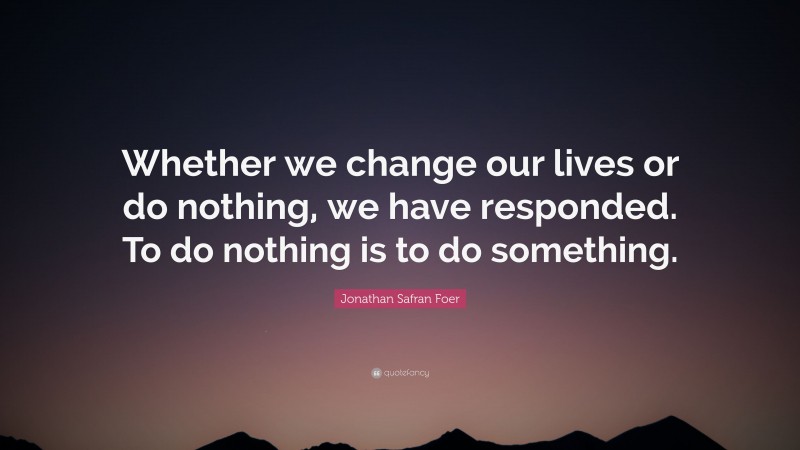 Jonathan Safran Foer Quote: “Whether we change our lives or do nothing, we have responded. To do nothing is to do something.”