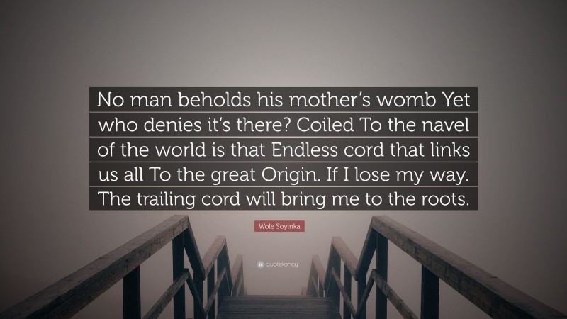 Wole Soyinka Quote: “No man beholds his mother’s womb Yet who denies it’s there? Coiled To the navel of the world is that Endless cord that links us all To the great Origin. If I lose my way. The trailing cord will bring me to the roots.”