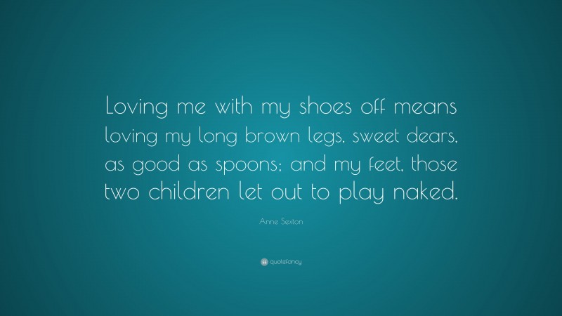 Anne Sexton Quote: “Loving me with my shoes off means loving my long brown legs, sweet dears, as good as spoons; and my feet, those two children let out to play naked.”