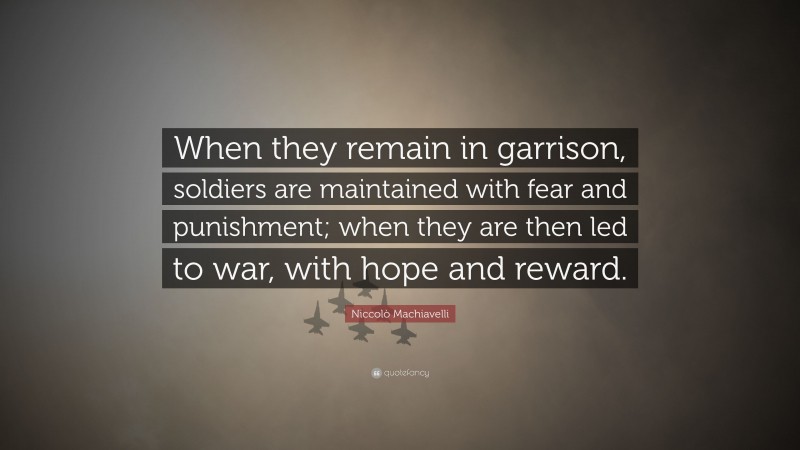 Niccolò Machiavelli Quote: “When they remain in garrison, soldiers are maintained with fear and punishment; when they are then led to war, with hope and reward.”