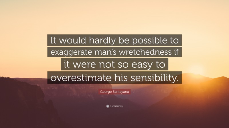 George Santayana Quote: “It would hardly be possible to exaggerate man’s wretchedness if it were not so easy to overestimate his sensibility.”