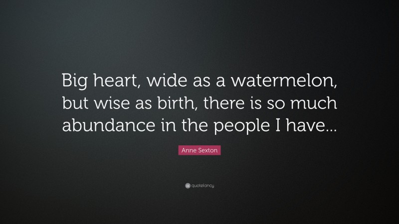 Anne Sexton Quote: “Big heart, wide as a watermelon, but wise as birth, there is so much abundance in the people I have...”
