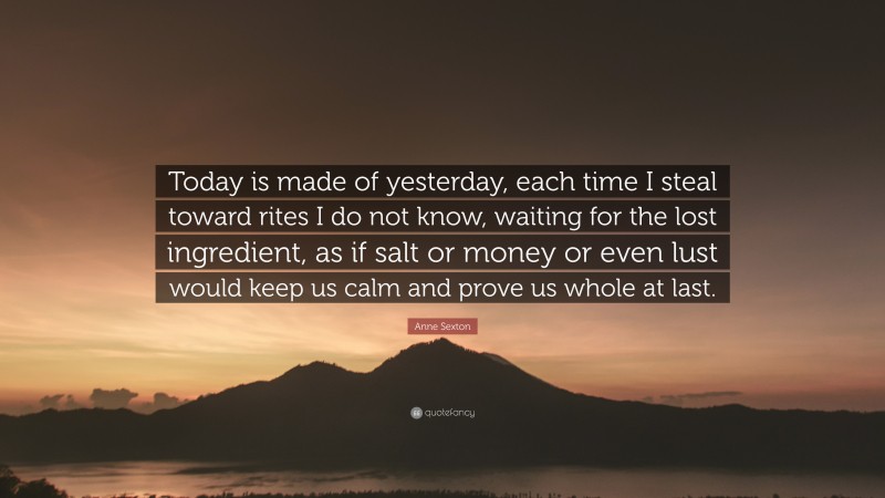 Anne Sexton Quote: “Today is made of yesterday, each time I steal toward rites I do not know, waiting for the lost ingredient, as if salt or money or even lust would keep us calm and prove us whole at last.”