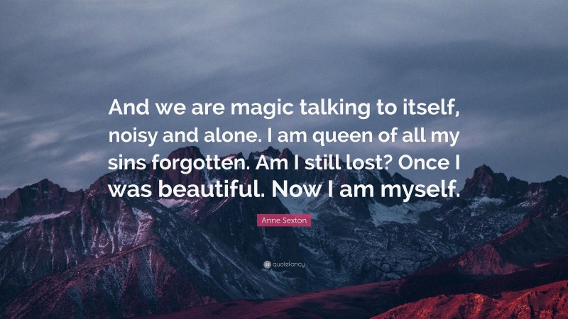 Anne Sexton Quote: “And we are magic talking to itself, noisy and alone. I am queen of all my sins forgotten. Am I still lost? Once I was beautiful. Now I am myself.”