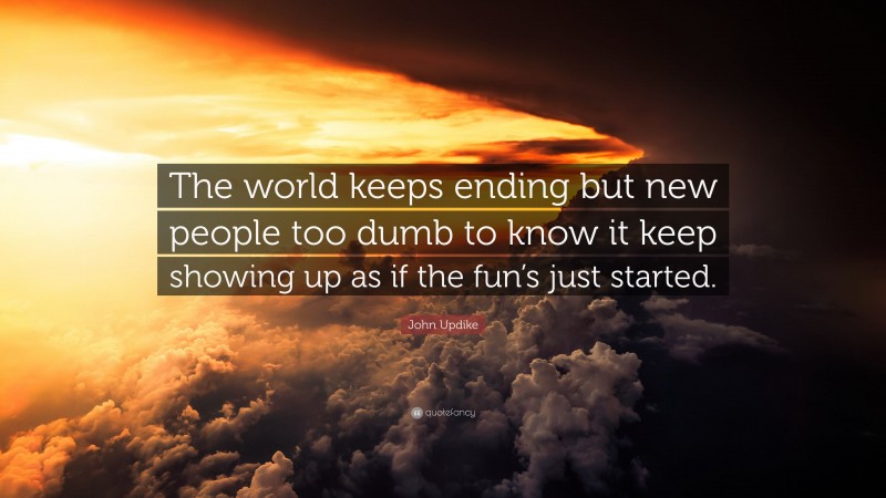 John Updike Quote: “The world keeps ending but new people too dumb to know it keep showing up as if the fun’s just started.”