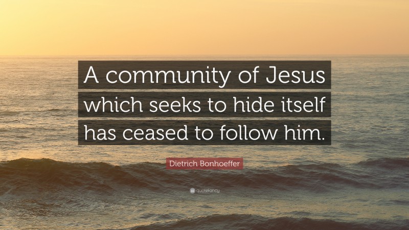 Dietrich Bonhoeffer Quote: “A community of Jesus which seeks to hide itself has ceased to follow him.”