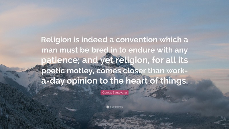George Santayana Quote: “Religion is indeed a convention which a man must be bred in to endure with any patience; and yet religion, for all its poetic motley, comes closer than work-a-day opinion to the heart of things.”