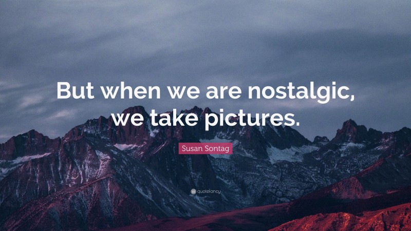 Susan Sontag Quote: “But when we are nostalgic, we take pictures.”