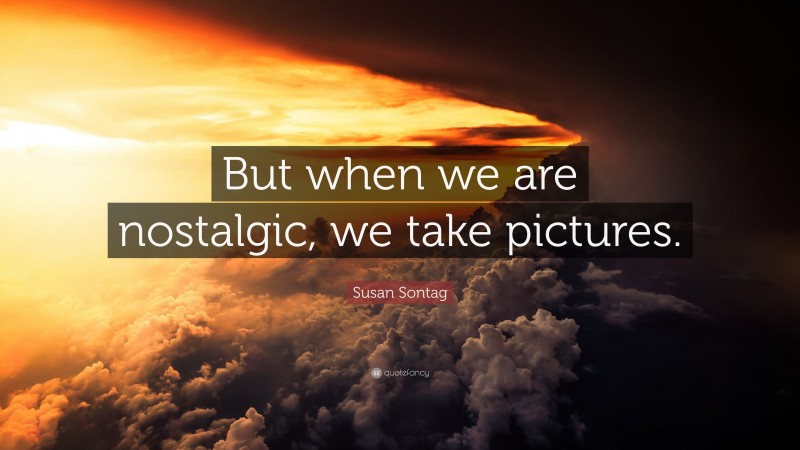 Susan Sontag Quote: “But when we are nostalgic, we take pictures.”