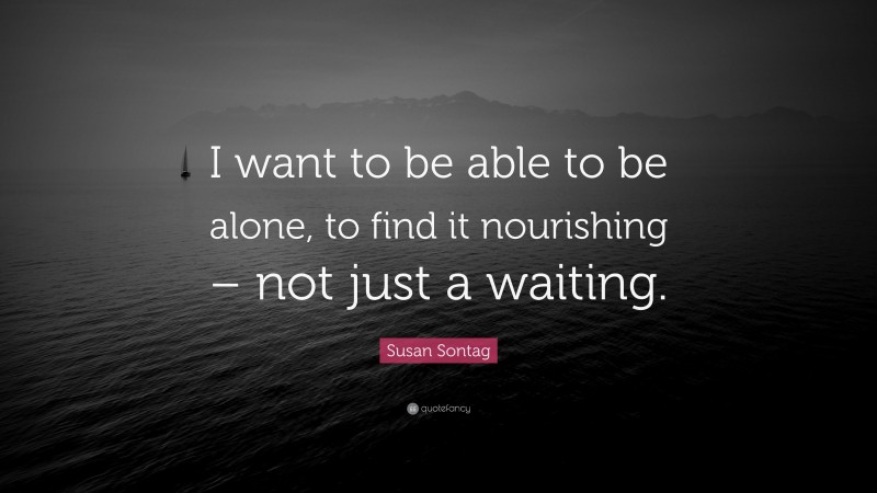 Susan Sontag Quote: “I want to be able to be alone, to find it nourishing – not just a waiting.”