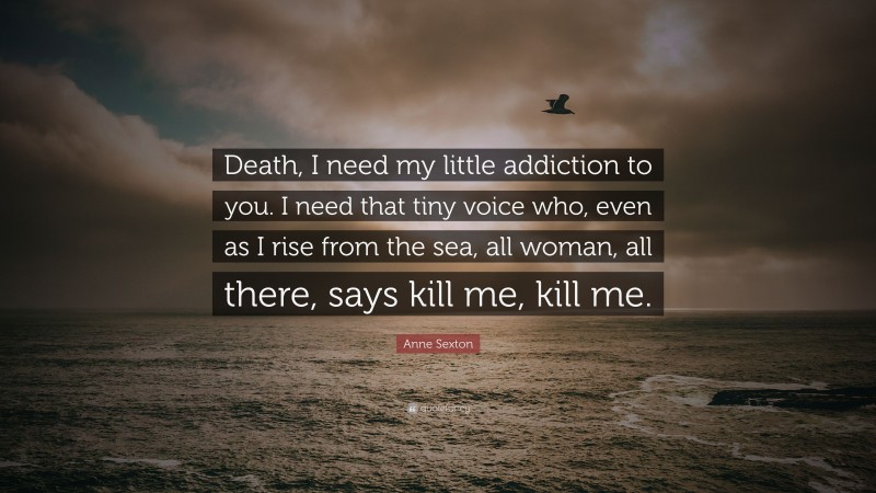 Anne Sexton Quote: “Death, I need my little addiction to you. I need that tiny voice who, even as I rise from the sea, all woman, all there, says kill me, kill me.”