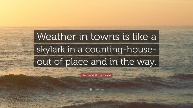 Jerome K. Jerome Quote: “Weather in towns is like a skylark in a counting-house-out of place and in the way.”
