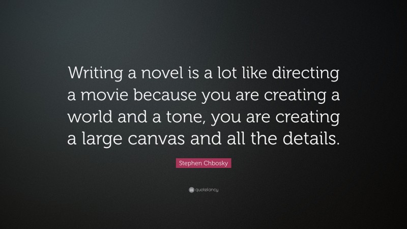 Stephen Chbosky Quote: “Writing a novel is a lot like directing a movie because you are creating a world and a tone, you are creating a large canvas and all the details.”