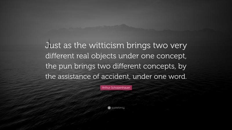 Arthur Schopenhauer Quote: “Just as the witticism brings two very different real objects under one concept, the pun brings two different concepts, by the assistance of accident, under one word.”