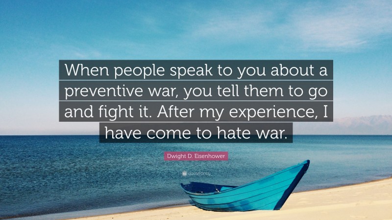 Dwight D. Eisenhower Quote: “When people speak to you about a preventive war, you tell them to go and fight it. After my experience, I have come to hate war.”