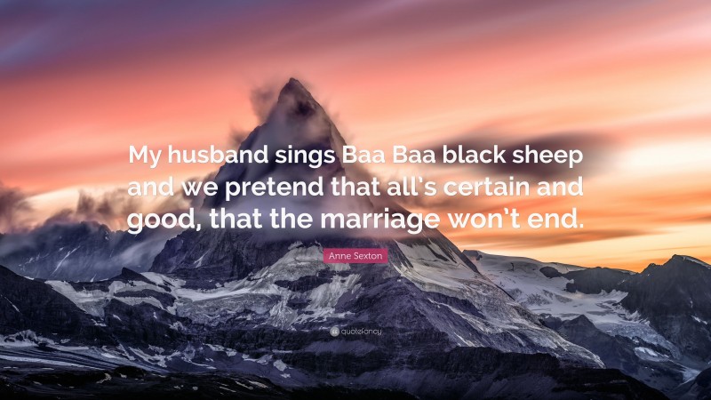 Anne Sexton Quote: “My husband sings Baa Baa black sheep and we pretend that all’s certain and good, that the marriage won’t end.”