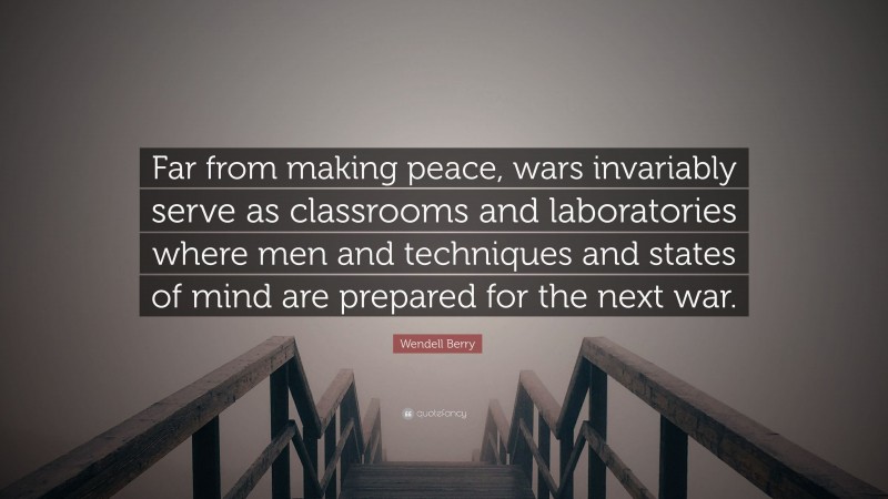 Wendell Berry Quote: “Far from making peace, wars invariably serve as classrooms and laboratories where men and techniques and states of mind are prepared for the next war.”