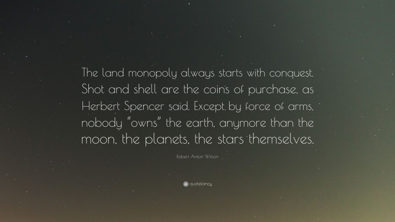 Robert Anton Wilson Quote: “The land monopoly always starts with conquest. Shot and shell are the coins of purchase, as Herbert Spencer said. Except by force of arms, nobody “owns” the earth, anymore than the moon, the planets, the stars themselves.”