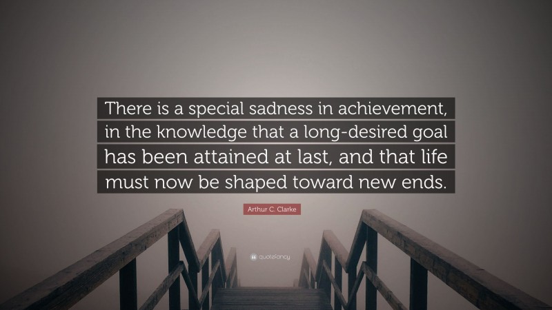 Arthur C. Clarke Quote: “There is a special sadness in achievement, in the knowledge that a long-desired goal has been attained at last, and that life must now be shaped toward new ends.”