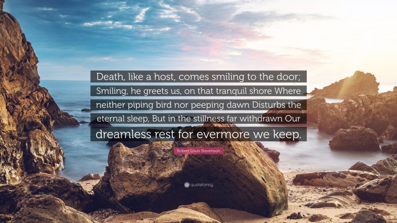 Robert Louis Stevenson Quote: “Death, like a host, comes smiling to the door; Smiling, he greets us, on that tranquil shore Where neither piping bird nor peeping dawn Disturbs the eternal sleep, But in the stillness far withdrawn Our dreamless rest for evermore we keep.”