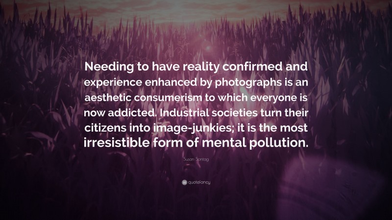 Susan Sontag Quote: “Needing to have reality confirmed and experience enhanced by photographs is an aesthetic consumerism to which everyone is now addicted. Industrial societies turn their citizens into image-junkies; it is the most irresistible form of mental pollution.”
