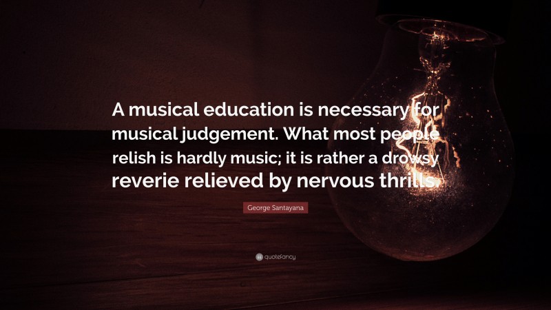 George Santayana Quote: “A musical education is necessary for musical judgement. What most people relish is hardly music; it is rather a drowsy reverie relieved by nervous thrills.”