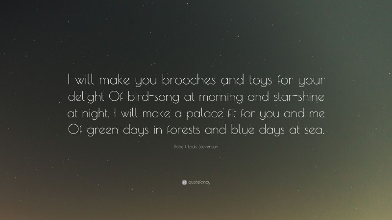 Robert Louis Stevenson Quote: “I will make you brooches and toys for your delight Of bird-song at morning and star-shine at night. I will make a palace fit for you and me Of green days in forests and blue days at sea.”