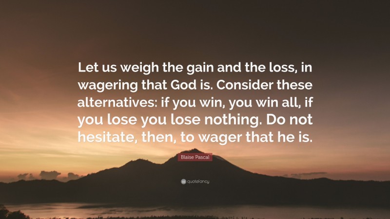 Blaise Pascal Quote: “Let us weigh the gain and the loss, in wagering that God is. Consider these alternatives: if you win, you win all, if you lose you lose nothing. Do not hesitate, then, to wager that he is.”