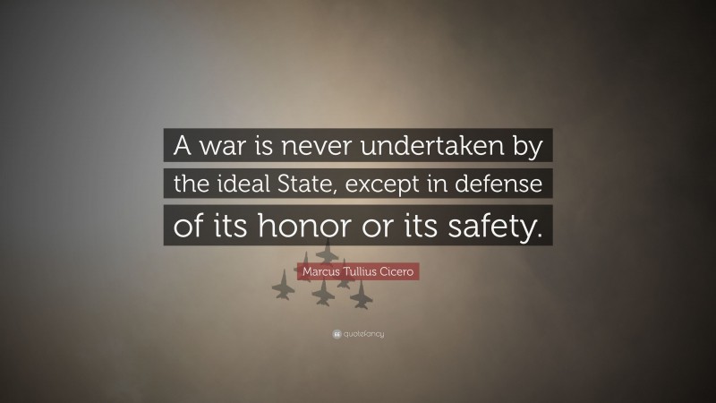 Marcus Tullius Cicero Quote: “A war is never undertaken by the ideal State, except in defense of its honor or its safety.”