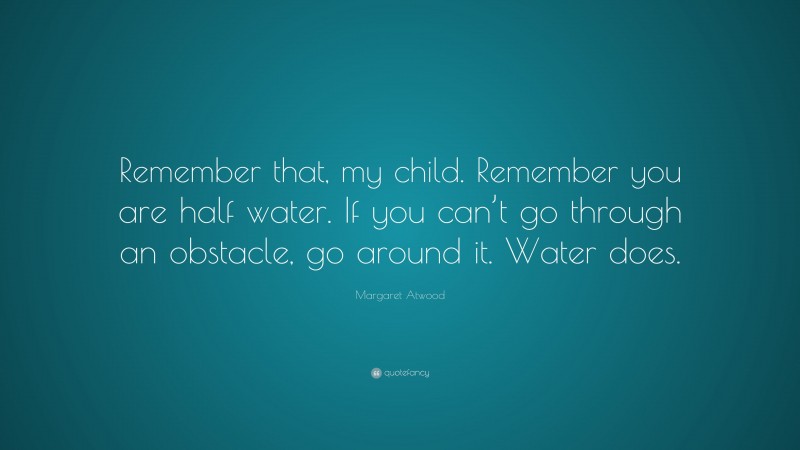 Margaret Atwood Quote: “Remember that, my child. Remember you are half water. If you can’t go through an obstacle, go around it. Water does.”