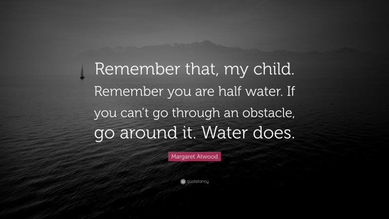 Margaret Atwood Quote: “Remember that, my child. Remember you are half water. If you can’t go through an obstacle, go around it. Water does.”
