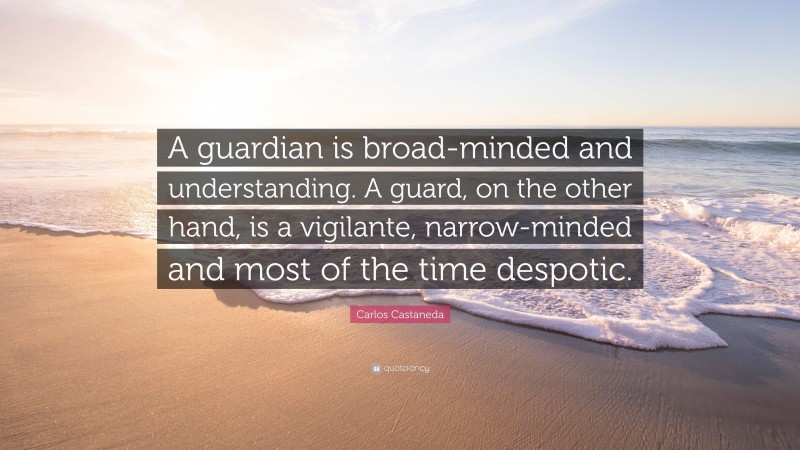Carlos Castaneda Quote: “A guardian is broad-minded and understanding. A guard, on the other hand, is a vigilante, narrow-minded and most of the time despotic.”