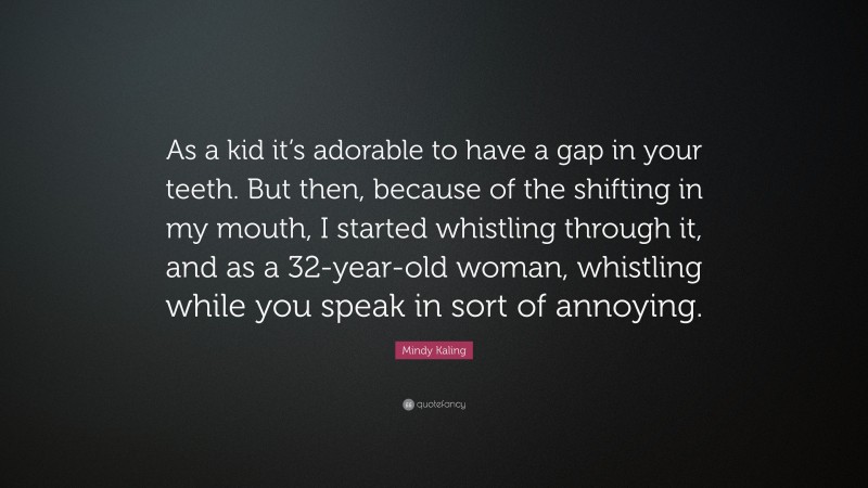 Mindy Kaling Quote: “As a kid it’s adorable to have a gap in your teeth. But then, because of the shifting in my mouth, I started whistling through it, and as a 32-year-old woman, whistling while you speak in sort of annoying.”