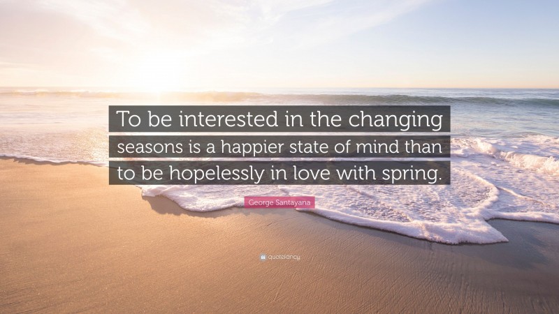 George Santayana Quote: “To be interested in the changing seasons is a happier state of mind than to be hopelessly in love with spring.”