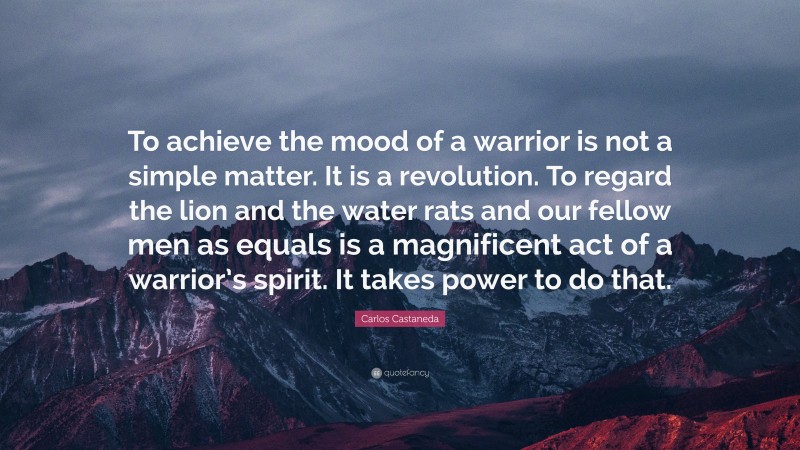 Carlos Castaneda Quote: “To achieve the mood of a warrior is not a simple matter. It is a revolution. To regard the lion and the water rats and our fellow men as equals is a magnificent act of a warrior’s spirit. It takes power to do that.”